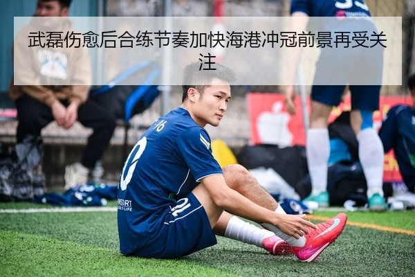 武磊伤愈后合练节奏加快海港冲冠前景再受关注