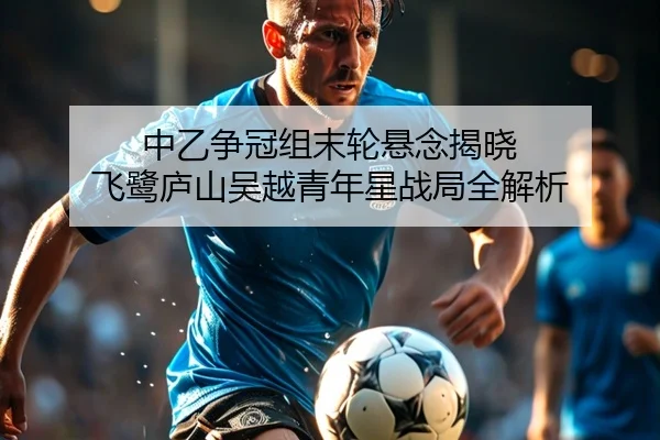中乙争冠组末轮悬念揭晓 飞鹭庐山吴越青年星战局全解析